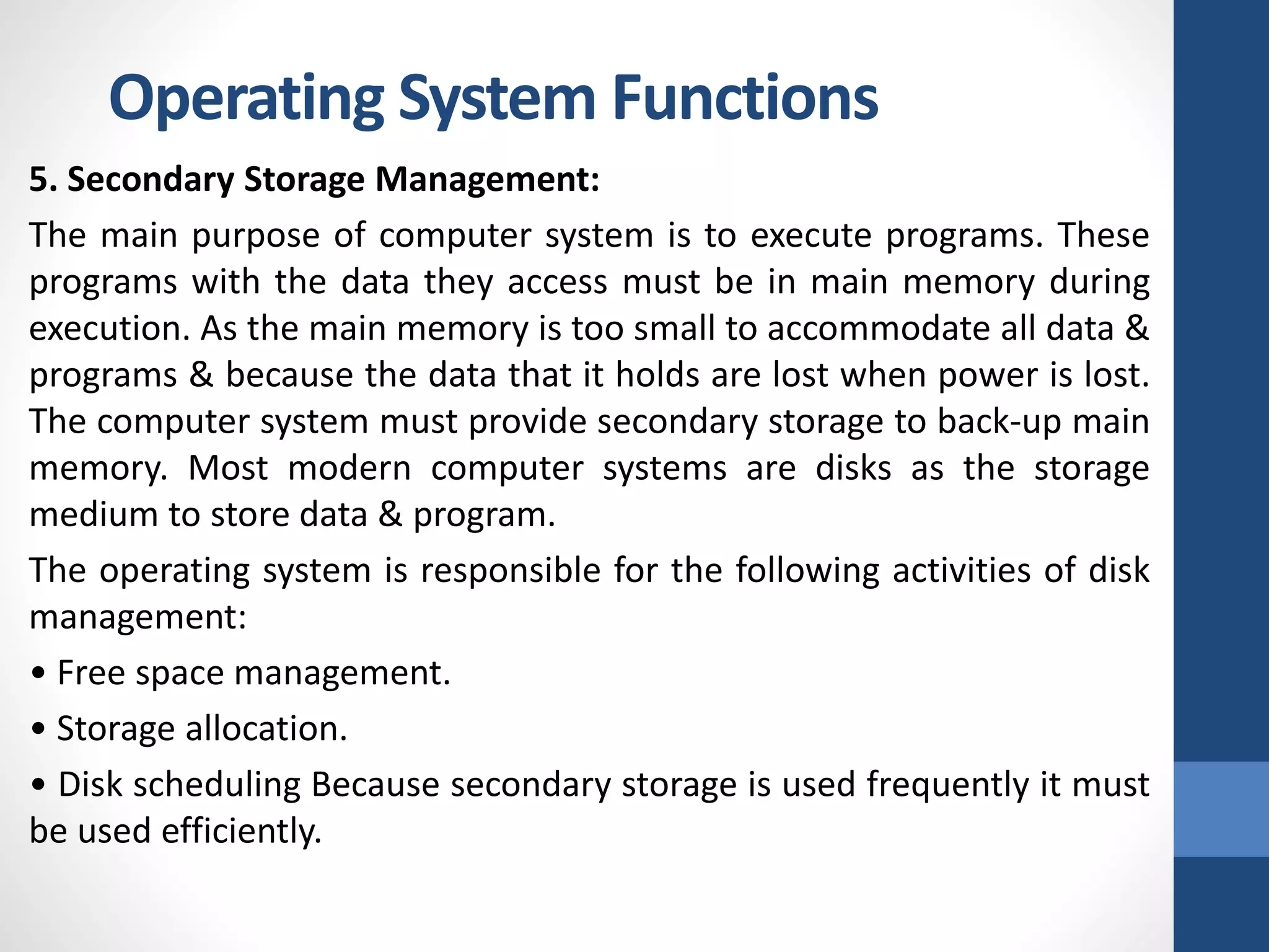 5. Secondary Storage Management:
The main purpose of computer system is to execute programs. These
programs with the data they access must be in main memory during
execution. As the main memory is too small to accommodate all data &
programs & because the data that it holds are lost when power is lost.
The computer system must provide secondary storage to back-up main
memory. Most modern computer systems are disks as the storage
medium to store data & program.
The operating system is responsible for the following activities of disk
management:
• Free space management.
• Storage allocation.
• Disk scheduling Because secondary storage is used frequently it must
be used efficiently.
Operating System Functions
 