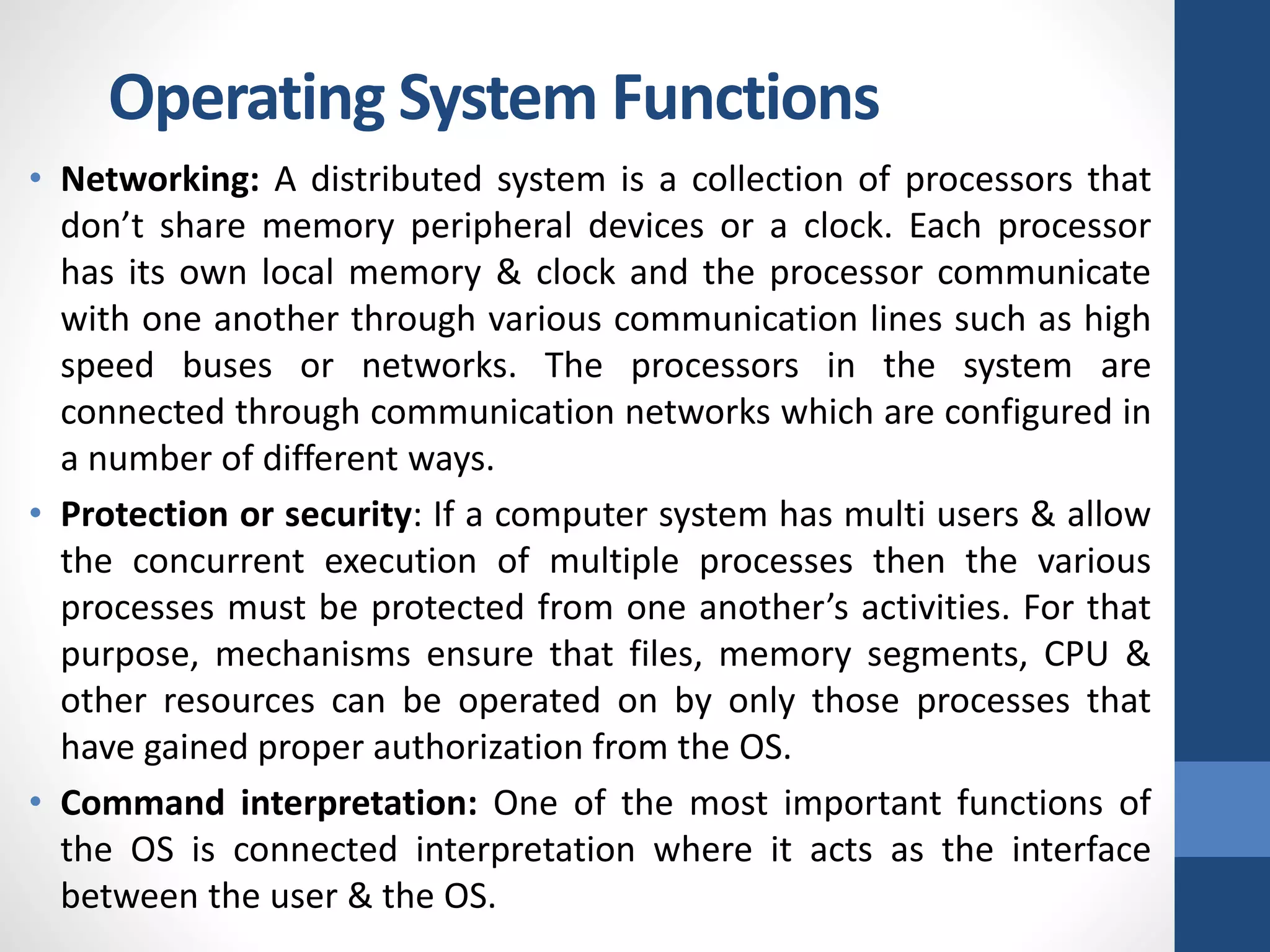 • Networking: A distributed system is a collection of processors that
don’t share memory peripheral devices or a clock. Each processor
has its own local memory & clock and the processor communicate
with one another through various communication lines such as high
speed buses or networks. The processors in the system are
connected through communication networks which are configured in
a number of different ways.
• Protection or security: If a computer system has multi users & allow
the concurrent execution of multiple processes then the various
processes must be protected from one another’s activities. For that
purpose, mechanisms ensure that files, memory segments, CPU &
other resources can be operated on by only those processes that
have gained proper authorization from the OS.
• Command interpretation: One of the most important functions of
the OS is connected interpretation where it acts as the interface
between the user & the OS.
Operating System Functions
 