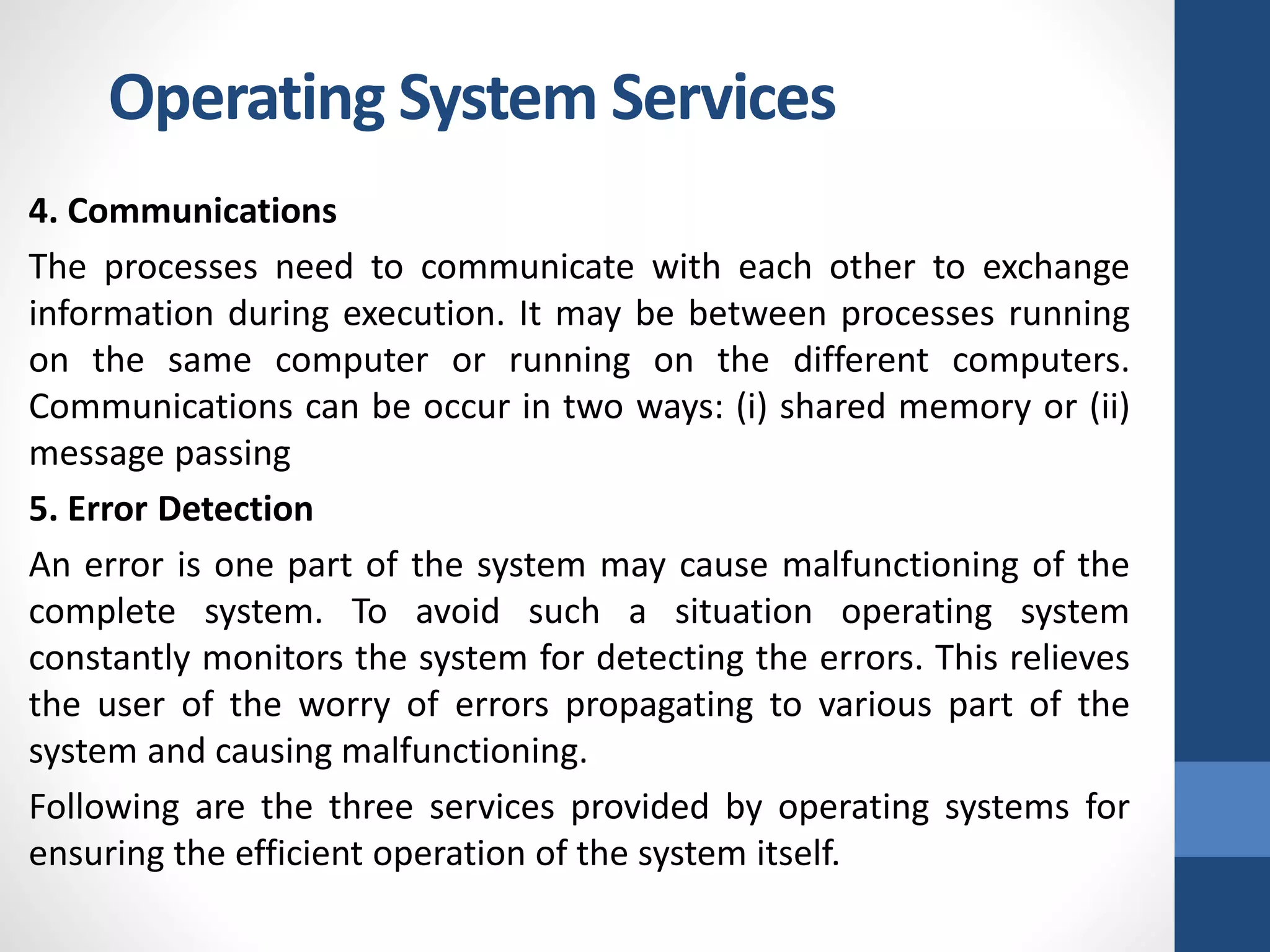 4. Communications
The processes need to communicate with each other to exchange
information during execution. It may be between processes running
on the same computer or running on the different computers.
Communications can be occur in two ways: (i) shared memory or (ii)
message passing
5. Error Detection
An error is one part of the system may cause malfunctioning of the
complete system. To avoid such a situation operating system
constantly monitors the system for detecting the errors. This relieves
the user of the worry of errors propagating to various part of the
system and causing malfunctioning.
Following are the three services provided by operating systems for
ensuring the efficient operation of the system itself.
Operating System Services
 