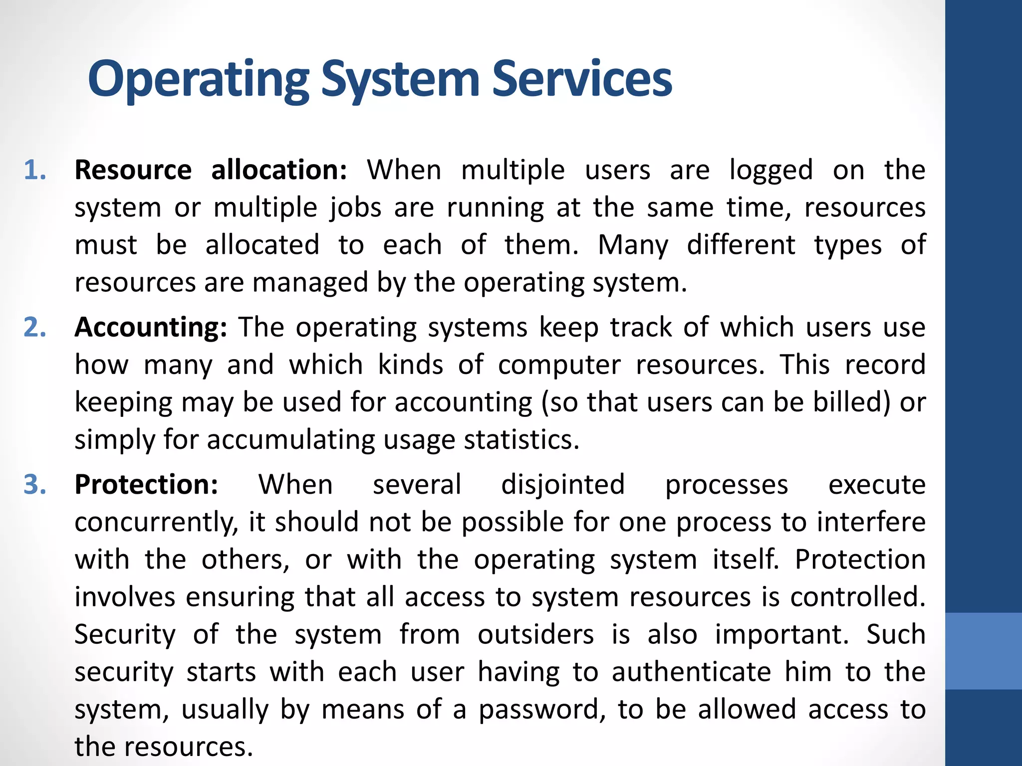 1. Resource allocation: When multiple users are logged on the
system or multiple jobs are running at the same time, resources
must be allocated to each of them. Many different types of
resources are managed by the operating system.
2. Accounting: The operating systems keep track of which users use
how many and which kinds of computer resources. This record
keeping may be used for accounting (so that users can be billed) or
simply for accumulating usage statistics.
3. Protection: When several disjointed processes execute
concurrently, it should not be possible for one process to interfere
with the others, or with the operating system itself. Protection
involves ensuring that all access to system resources is controlled.
Security of the system from outsiders is also important. Such
security starts with each user having to authenticate him to the
system, usually by means of a password, to be allowed access to
the resources.
Operating System Services
 