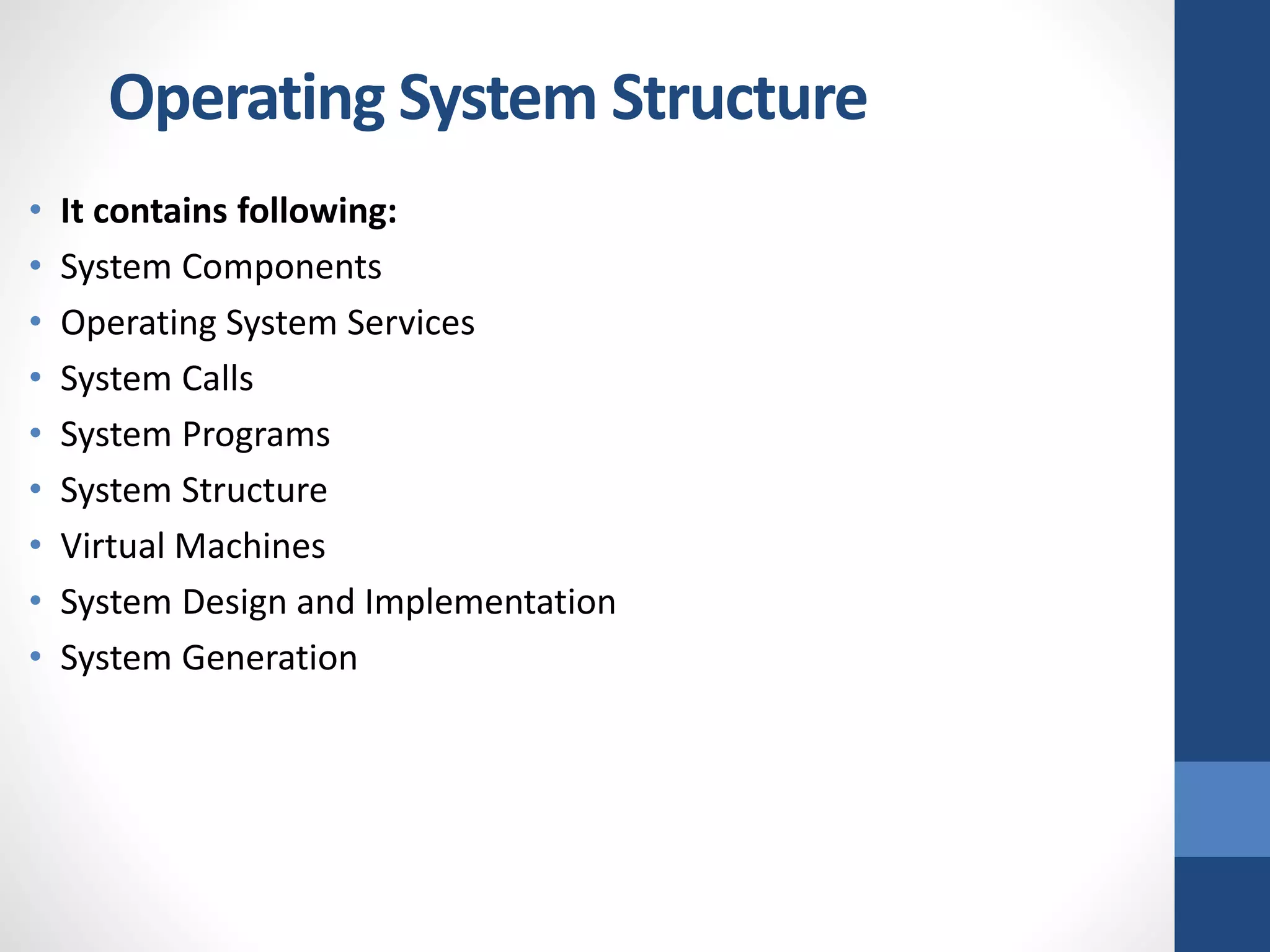 • It contains following:
• System Components
• Operating System Services
• System Calls
• System Programs
• System Structure
• Virtual Machines
• System Design and Implementation
• System Generation
Operating System Structure
 