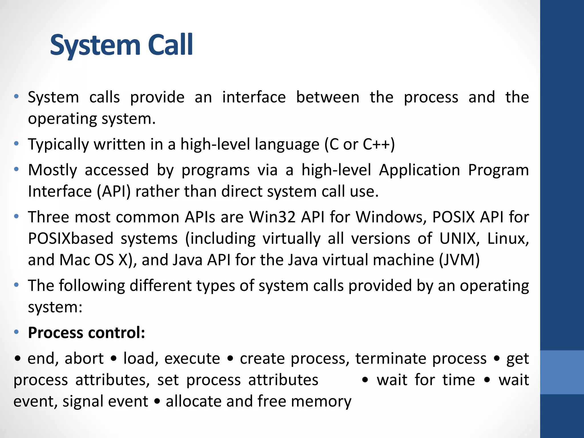 • System calls provide an interface between the process and the
operating system.
• Typically written in a high-level language (C or C++)
• Mostly accessed by programs via a high-level Application Program
Interface (API) rather than direct system call use.
• Three most common APIs are Win32 API for Windows, POSIX API for
POSIXbased systems (including virtually all versions of UNIX, Linux,
and Mac OS X), and Java API for the Java virtual machine (JVM)
• The following different types of system calls provided by an operating
system:
• Process control:
• end, abort • load, execute • create process, terminate process • get
process attributes, set process attributes • wait for time • wait
event, signal event • allocate and free memory
System Call
 