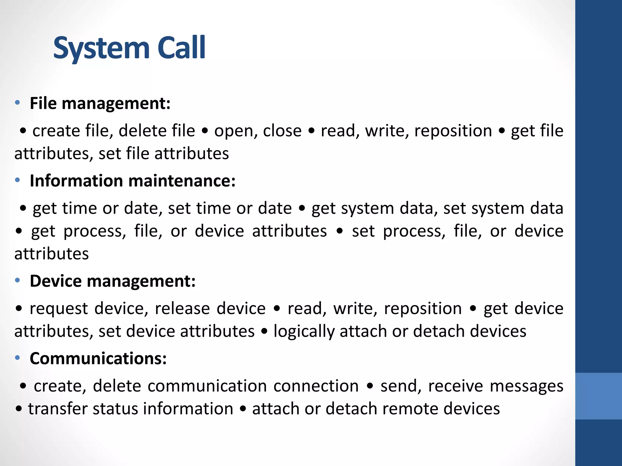 • File management:
• create file, delete file • open, close • read, write, reposition • get file
attributes, set file attributes
• Information maintenance:
• get time or date, set time or date • get system data, set system data
• get process, file, or device attributes • set process, file, or device
attributes
• Device management:
• request device, release device • read, write, reposition • get device
attributes, set device attributes • logically attach or detach devices
• Communications:
• create, delete communication connection • send, receive messages
• transfer status information • attach or detach remote devices
System Call
 