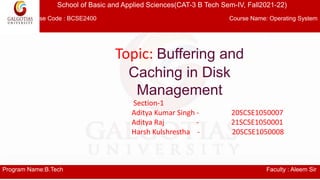 School of Basic and Applied Sciences(CAT-3 B Tech Sem-IV, Fall2021-22)
Course Code : BCSE2400 Course Name: Operating System
Program Name:B.Tech Faculty : Aleem Sir
Topic: Buffering and
Caching in Disk
Management
Section-1
Aditya Kumar Singh - 20SCSE1050007
Aditya Raj - 21SCSE1050001
Harsh Kulshrestha - 20SCSE1050008
 