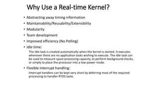 Why Use a Real-time Kernel?
• Abstracting away timing information
• Maintainability/Reusability/Extensibility
• Modularity
• Team development
• Improved efficiency (No Polling)
• Idle time:
The Idle task is created automatically when the kernel is started. It executes
whenever there are no application tasks wishing to execute. The idle task can
be used to measure spare processing capacity, to perform background checks,
or simply to place the processor into a low-power mode.
• Flexible interrupt handling:
Interrupt handlers can be kept very short by deferring most of the required
processing to handler RTOS tasks.
 
