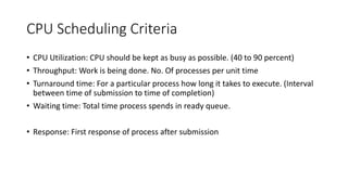 CPU Scheduling Criteria
• CPU Utilization: CPU should be kept as busy as possible. (40 to 90 percent)
• Throughput: Work is being done. No. Of processes per unit time
• Turnaround time: For a particular process how long it takes to execute. (Interval
between time of submission to time of completion)
• Waiting time: Total time process spends in ready queue.
• Response: First response of process after submission
 