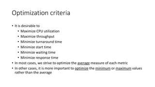 Optimization criteria
• It is desirable to
• Maximize CPU utilization
• Maximize throughput
• Minimize turnaround time
• Minimize start time
• Minimize waiting time
• Minimize response time
• In most cases, we strive to optimize the average measure of each metric
• In other cases, it is more important to optimize the minimum or maximum values
rather than the average
 