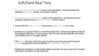 Soft/Hard Real Time
• Soft real-time requirements: state a time deadline—but breaching the
deadline would not render the system useless.
• Hard real-time requirements: state a time deadline—and breaching the
deadline would result in absolute failure of the system.
• Cortex-M4 has only one core executing a single Thread at a time.
• Cortex-A (i.e Cortex-A65) is a multithreaded CPU, delivering highest levels of
throughput efficiency. It can process two threads simultaneously and scales
up to eight cores in a single cluster.
• The kernel decides which thread should be executing by examining the
priority assigned to each thread by the application designer.
• Application designer could assign higher priorities to hard-real-time-threads
and lower priorities to soft real-time
 