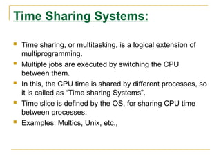 Time Sharing Systems:
 Time sharing, or multitasking, is a logical extension of
multiprogramming.
 Multiple jobs are executed by switching the CPU
between them.
 In this, the CPU time is shared by different processes, so
it is called as “Time sharing Systems”.
 Time slice is defined by the OS, for sharing CPU time
between processes.
 Examples: Multics, Unix, etc.,
 