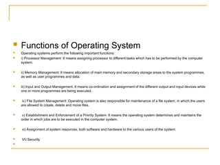  Functions of Operating System
 Operating systems perform the following important functions:
 i) Processor Management: It means assigning processor to different tasks which has to be performed by the computer
system.
 ii) Memory Management: It means allocation of main memory and secondary storage areas to the system programmes,
as well as user programmes and data.
 iii) Input and Output Management: It means co-ordination and assignment of the different output and input devices while
one or more programmes are being executed.
 iv) File System Management: Operating system is also responsible for maintenance of a file system, in which the users
are allowed to create, delete and move files.
 v) Establishment and Enforcement of a Priority System: It means the operating system determines and maintains the
order in which jobs are to be executed in the computer system.
 vi) Assignment of system resources, both software and hardware to the various users of the system.
 VI) Security

 