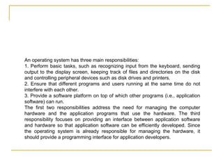 An operating system has three main responsibilities:
1. Perform basic tasks, such as recognizing input from the keyboard, sending
output to the display screen, keeping track of files and directories on the disk
and controlling peripheral devices such as disk drives and printers.
2. Ensure that different programs and users running at the same time do not
interfere with each other.
3. Provide a software platform on top of which other programs (i.e., application
software) can run.
The first two responsibilities address the need for managing the computer
hardware and the application programs that use the hardware. The third
responsibility focuses on providing an interface between application software
and hardware so that application software can be efficiently developed. Since
the operating system is already responsible for managing the hardware, it
should provide a programming interface for application developers.
 