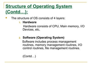 Structure of Operating System
(Contd…):
 The structure of OS consists of 4 layers:
1. Hardware
Hardware consists of CPU, Main memory, I/O
Devices, etc,
2. Software (Operating System)
Software includes process management
routines, memory management routines, I/O
control routines, file management routines.
(Contd…)
 