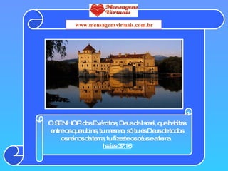 O SENHOR dos Exércitos, Deus de Israel, que habitas entre os querubins; tu mesmo, só tu és Deus de todos os reinos da terra; tu fizeste os céus e a terra.  Isaías 37:16 www.mensagensvirtuais.com.br 