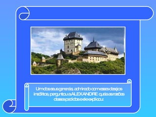 Um dos seus generais, admirado com esses desejos insólitos, perguntou a ALEXANDRE quais as razões desses pedidos e ele explicou: 