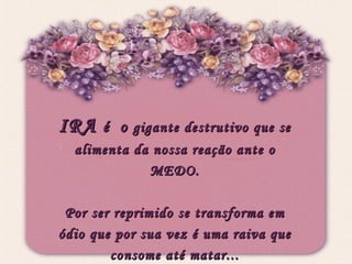 IRA  é  o  gigante destrutivo que se alimenta da nossa reação ante o MEDO. Por ser reprimido se transforma em ódio que por sua vez é uma raiva que consome até matar... 