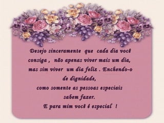 Desejo sinceramente  que  cada dia você consiga ,  não apenas viver mais um dia,  mas sim viver  um dia feliz . Enchendo-o de dignidade,  como somente as pessoas especiais  sabem fazer.  E para mim você é especial  ! 
