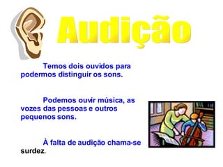 Audição Temos dois ouvidos para podermos distinguir os sons.  Podemos ouvir música, as vozes das pessoas e outros pequenos sons. À falta de audição chama-se  surdez . 