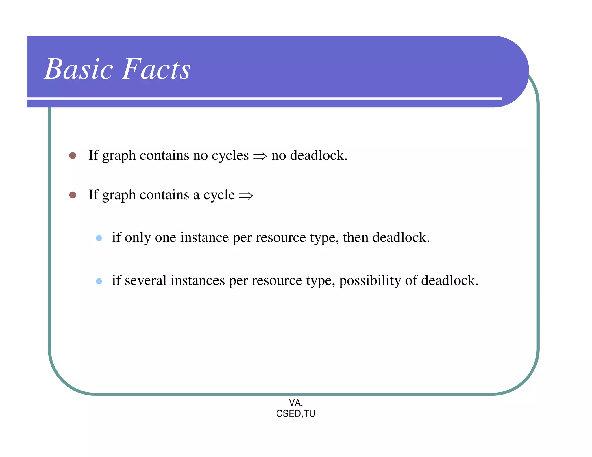 Basic Facts

   If graph contains no cycles ⇒ no deadlock.

   If graph contains a cycle ⇒

      if only one instance per resource type, then deadlock.

      if several instances per resource type, possibility of deadlock.




                                    VA.
                                  CSED,TU
 