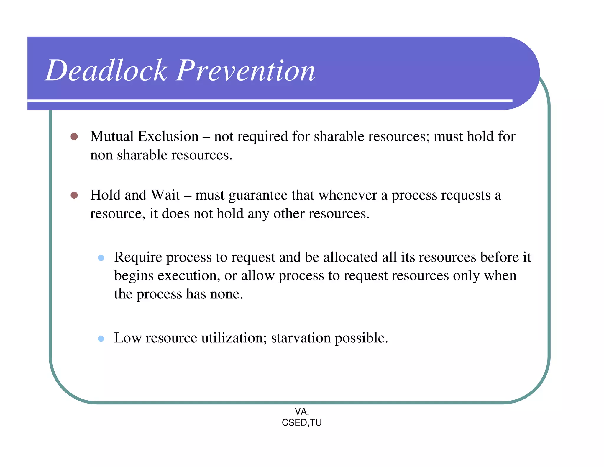 Deadlock Prevention
   Mutual Exclusion – not required for sharable resources; must hold for
   non sharable resources.

   Hold and Wait – must guarantee that whenever a process requests a
   resource, it does not hold any other resources.

      Require process to request and be allocated all its resources before it
      begins execution, or allow process to request resources only when
      the process has none.

      Low resource utilization; starvation possible.



                                    VA.
                                  CSED,TU
 