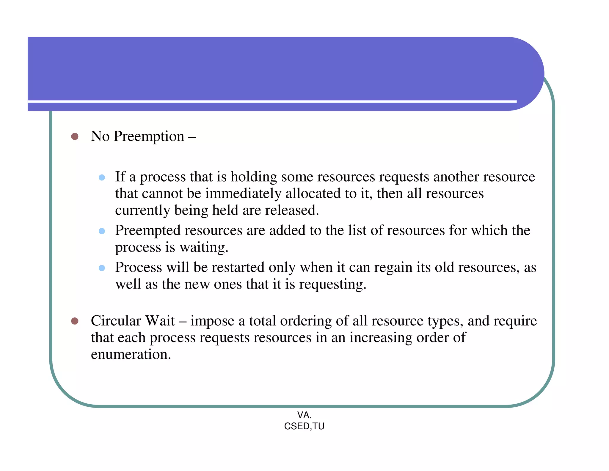 No Preemption –

    If a process that is holding some resources requests another resource
    that cannot be immediately allocated to it, then all resources
    currently being held are released.
    Preempted resources are added to the list of resources for which the
    process is waiting.
    Process will be restarted only when it can regain its old resources, as
    well as the new ones that it is requesting.

Circular Wait – impose a total ordering of all resource types, and require
that each process requests resources in an increasing order of
enumeration.


                                  VA.
                                CSED,TU
 