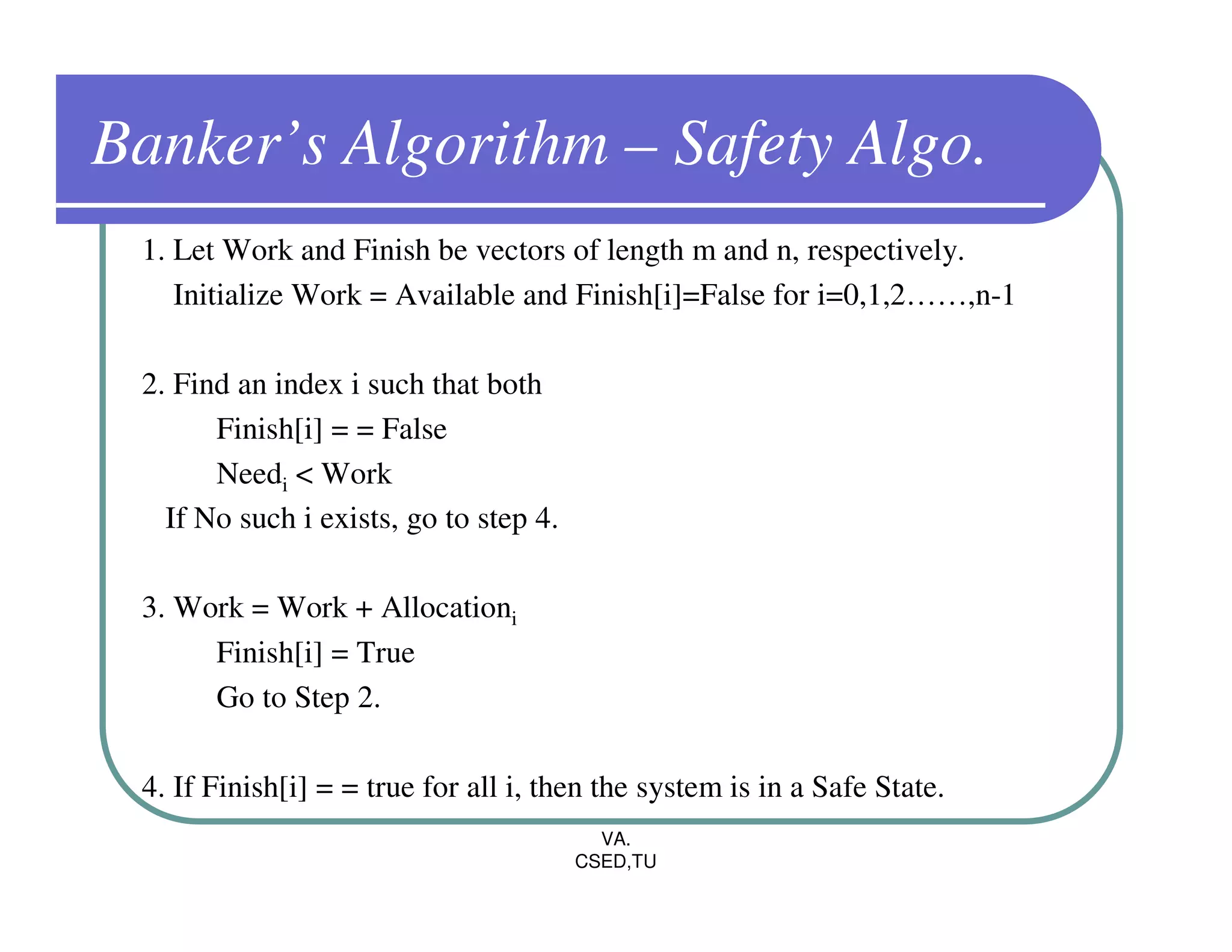 Banker’s Algorithm – Safety Algo.
 1. Let Work and Finish be vectors of length m and n, respectively.
    Initialize Work = Available and Finish[i]=False for i=0,1,2……,n-1

 2. Find an index i such that both
       Finish[i] = = False
       Needi < Work
   If No such i exists, go to step 4.

 3. Work = Work + Allocationi
      Finish[i] = True
      Go to Step 2.

 4. If Finish[i] = = true for all i, then the system is in a Safe State.
                                          VA.
                                        CSED,TU
 