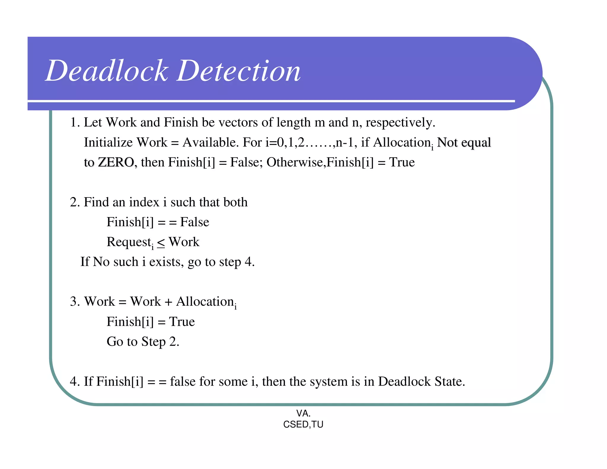 Deadlock Detection
 1. Let Work and Finish be vectors of length m and n, respectively.
    Initialize Work = Available. For i=0,1,2……,n-1, if Allocationi Not equal
    to ZERO, then Finish[i] = False; Otherwise,Finish[i] = True

 2. Find an index i such that both
        Finish[i] = = False
        Requesti < Work
   If No such i exists, go to step 4.

 3. Work = Work + Allocationi
       Finish[i] = True
       Go to Step 2.

 4. If Finish[i] = = false for some i, then the system is in Deadlock State.

                                           VA.
                                         CSED,TU
 