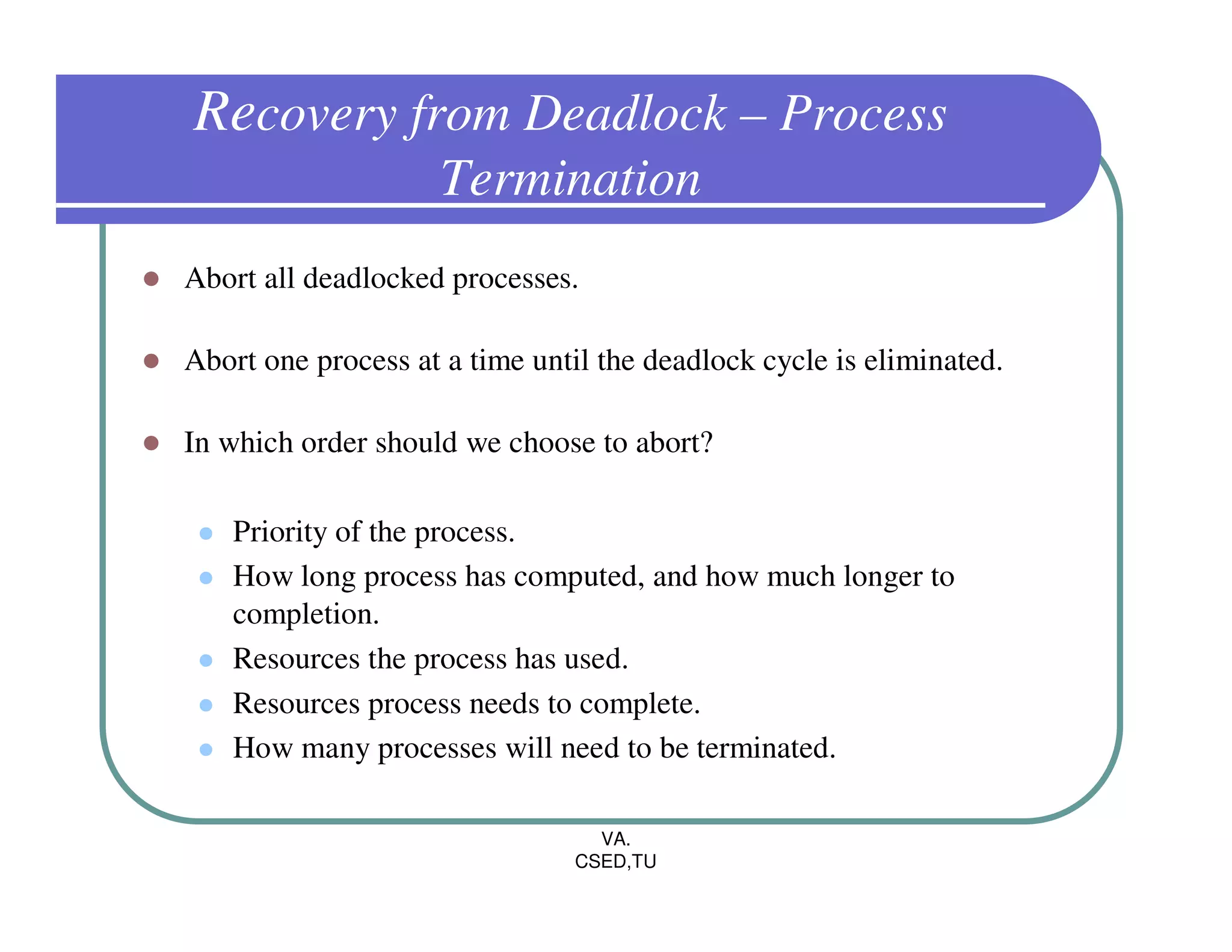Recovery from Deadlock – Process
                    Termination
Abort all deadlocked processes.

Abort one process at a time until the deadlock cycle is eliminated.

In which order should we choose to abort?

   Priority of the process.
   How long process has computed, and how much longer to
   completion.
   Resources the process has used.
   Resources process needs to complete.
   How many processes will need to be terminated.

                                 VA.
                               CSED,TU
 