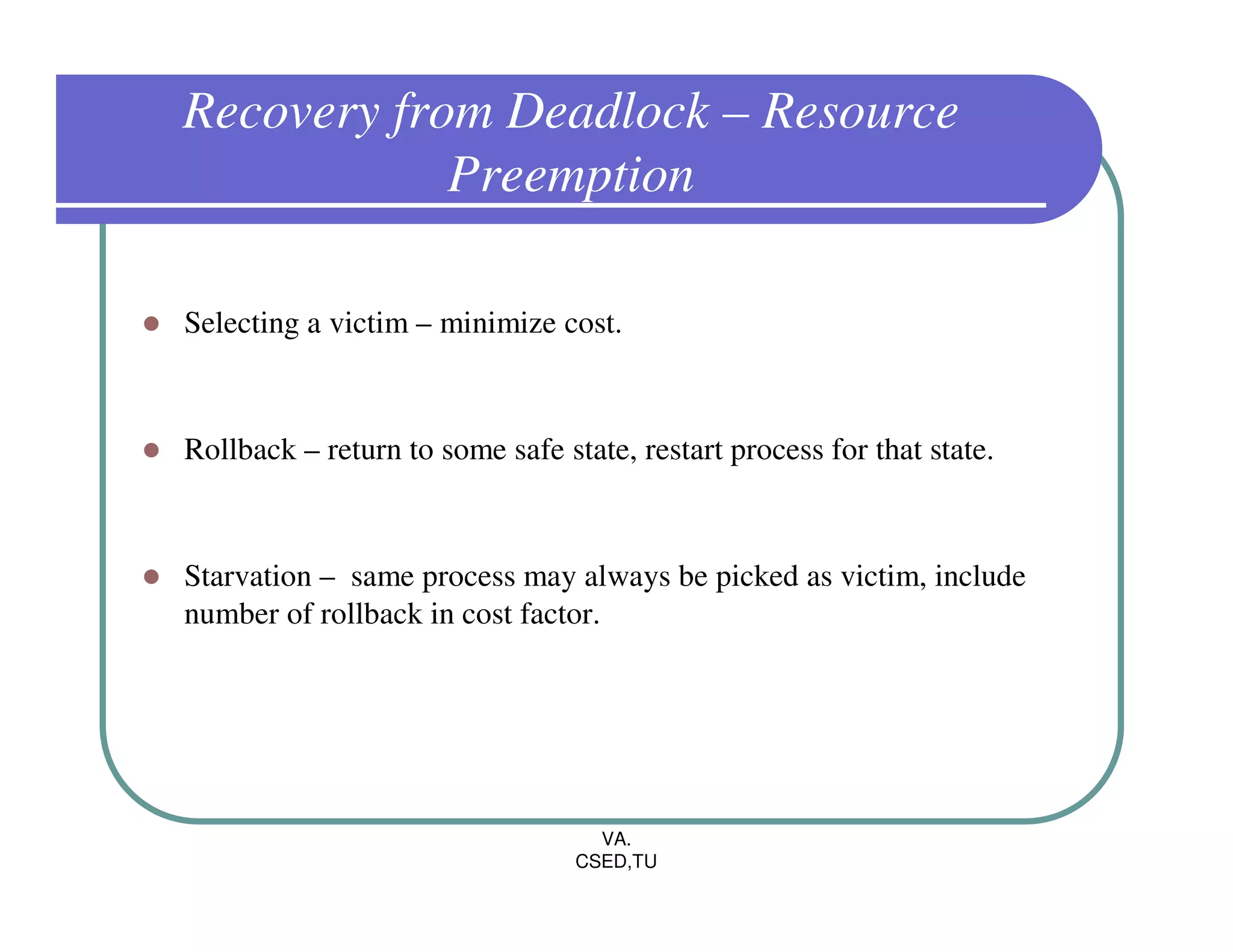 Recovery from Deadlock – Resource
            Preemption

Selecting a victim – minimize cost.



Rollback – return to some safe state, restart process for that state.



Starvation – same process may always be picked as victim, include
number of rollback in cost factor.




                                   VA.
                                 CSED,TU
 