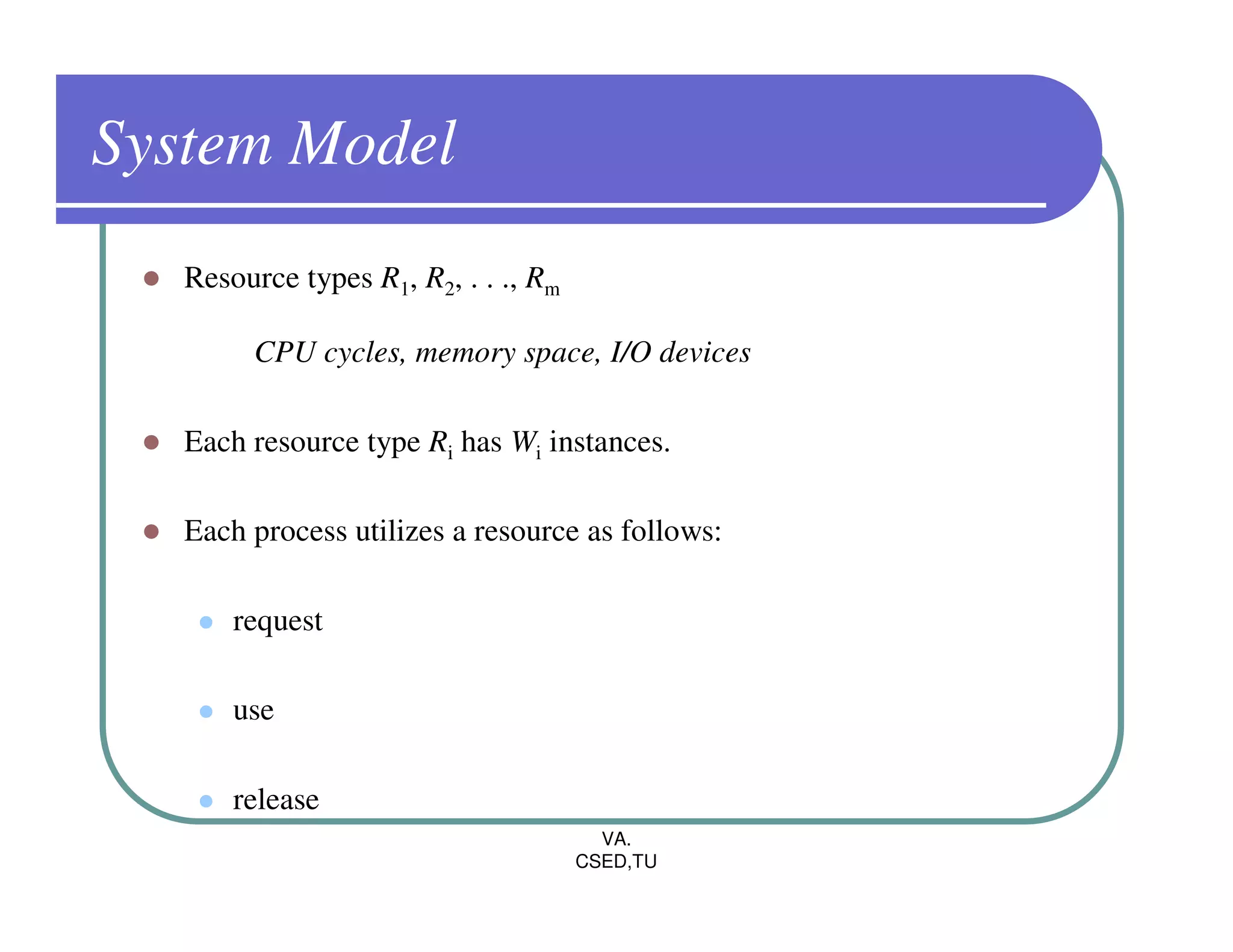 System Model
   Resource types R1, R2, . . ., Rm

        CPU cycles, memory space, I/O devices

   Each resource type Ri has Wi instances.

   Each process utilizes a resource as follows:

       request

       use

       release
                                        VA.
                                      CSED,TU
 
