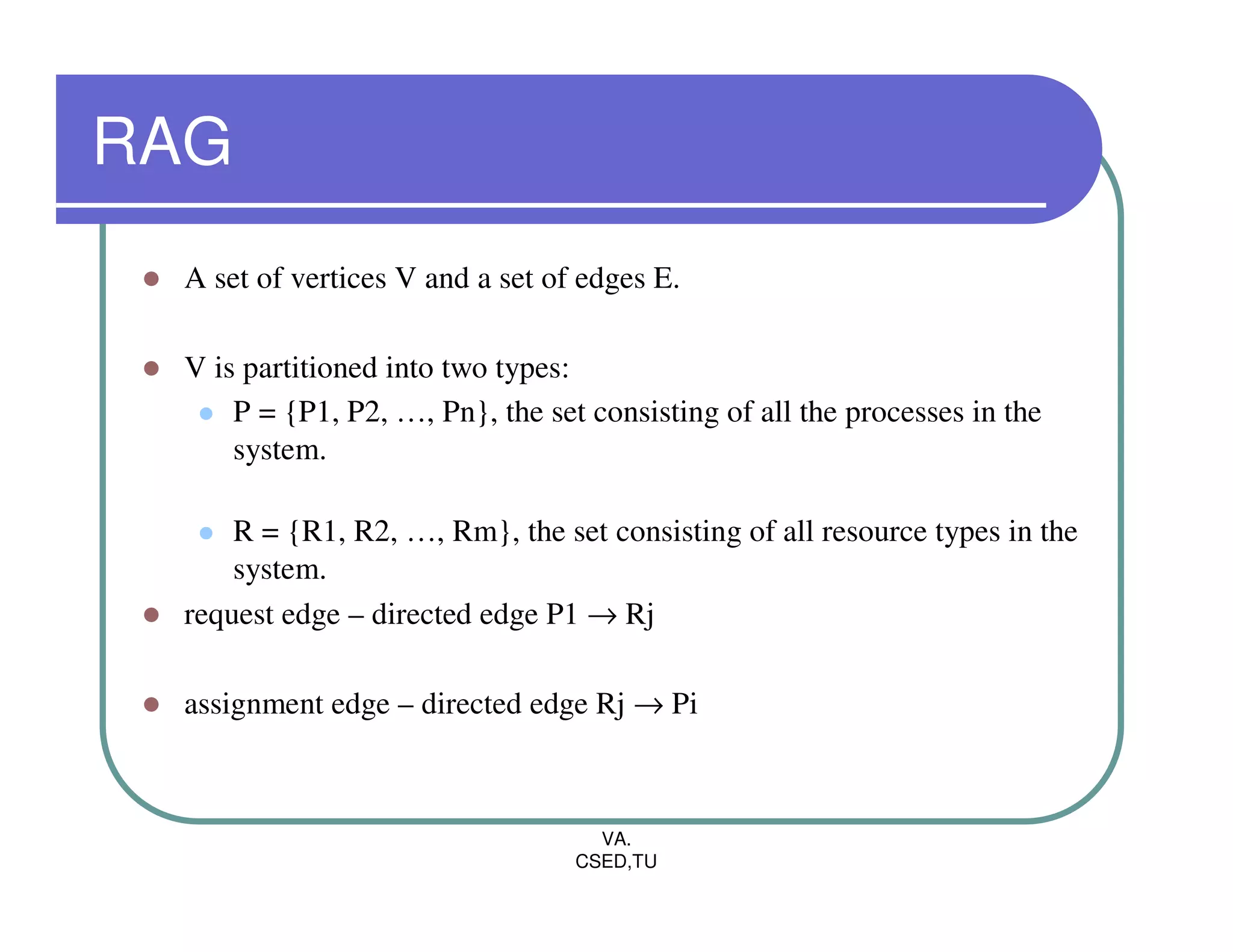 RAG
 A set of vertices V and a set of edges E.

 V is partitioned into two types:
     P = {P1, P2, …, Pn}, the set consisting of all the processes in the
     system.

     R = {R1, R2, …, Rm}, the set consisting of all resource types in the
     system.
 request edge – directed edge P1 → Rj

 assignment edge – directed edge Rj → Pi



                                   VA.
                                 CSED,TU
 