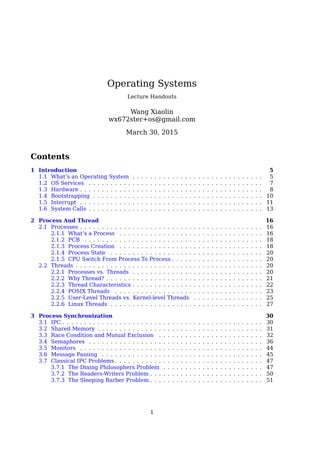 Operating Systems
Lecture Handouts
Wang Xiaolin
wx672ster+os@gmail.com
April 9, 2016
Contents
1 Introduction 5
1.1 What’s an Operating System . . . . . . . . . . . . . . . . . . . . . . . . . . . . . . 5
1.2 OS Services . . . . . . . . . . . . . . . . . . . . . . . . . . . . . . . . . . . . . . . . 8
1.3 Hardware . . . . . . . . . . . . . . . . . . . . . . . . . . . . . . . . . . . . . . . . . . 9
1.4 Bootstrapping . . . . . . . . . . . . . . . . . . . . . . . . . . . . . . . . . . . . . . . 12
1.5 Interrupt . . . . . . . . . . . . . . . . . . . . . . . . . . . . . . . . . . . . . . . . . . 13
1.6 System Calls . . . . . . . . . . . . . . . . . . . . . . . . . . . . . . . . . . . . . . . . 14
2 Process And Thread 18
2.1 Processes . . . . . . . . . . . . . . . . . . . . . . . . . . . . . . . . . . . . . . . . . . 18
2.1.1 What’s a Process . . . . . . . . . . . . . . . . . . . . . . . . . . . . . . . . . 18
2.1.2 PCB . . . . . . . . . . . . . . . . . . . . . . . . . . . . . . . . . . . . . . . . . 19
2.1.3 Process Creation . . . . . . . . . . . . . . . . . . . . . . . . . . . . . . . . . 19
2.1.4 Process State . . . . . . . . . . . . . . . . . . . . . . . . . . . . . . . . . . . 21
2.1.5 CPU Switch From Process To Process . . . . . . . . . . . . . . . . . . . . . 21
2.2 Threads . . . . . . . . . . . . . . . . . . . . . . . . . . . . . . . . . . . . . . . . . . . 22
2.2.1 Processes vs. Threads . . . . . . . . . . . . . . . . . . . . . . . . . . . . . . 22
2.2.2 Why Thread? . . . . . . . . . . . . . . . . . . . . . . . . . . . . . . . . . . . . 23
2.2.3 Thread Characteristics . . . . . . . . . . . . . . . . . . . . . . . . . . . . . . 24
2.2.4 POSIX Threads . . . . . . . . . . . . . . . . . . . . . . . . . . . . . . . . . . 25
2.2.5 User-Level Threads vs. Kernel-level Threads . . . . . . . . . . . . . . . . 27
2.2.6 Linux Threads . . . . . . . . . . . . . . . . . . . . . . . . . . . . . . . . . . . 29
3 Process Synchronization 32
3.1 IPC . . . . . . . . . . . . . . . . . . . . . . . . . . . . . . . . . . . . . . . . . . . . . . 33
3.2 Shared Memory . . . . . . . . . . . . . . . . . . . . . . . . . . . . . . . . . . . . . . 33
3.3 Race Condition and Mutual Exclusion . . . . . . . . . . . . . . . . . . . . . . . . 35
3.4 Semaphores . . . . . . . . . . . . . . . . . . . . . . . . . . . . . . . . . . . . . . . . 39
3.5 Monitors . . . . . . . . . . . . . . . . . . . . . . . . . . . . . . . . . . . . . . . . . . 47
3.6 Message Passing . . . . . . . . . . . . . . . . . . . . . . . . . . . . . . . . . . . . . 47
3.7 Classical IPC Problems . . . . . . . . . . . . . . . . . . . . . . . . . . . . . . . . . . 49
3.7.1 The Dining Philosophers Problem . . . . . . . . . . . . . . . . . . . . . . . 49
3.7.2 The Readers-Writers Problem . . . . . . . . . . . . . . . . . . . . . . . . . . 52
3.7.3 The Sleeping Barber Problem . . . . . . . . . . . . . . . . . . . . . . . . . . 52
1
 