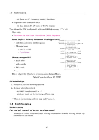 1.3 Hardware
System Bus
Monitor
Keyboard
Floppy
disk drive
Hard
disk drive
Hard
disk
controller
Floppy
disk
controller
Keyboard
controller
Video
controller
MemoryCPU
Bus
Fig. 1-5. Some of the components of a simple personal computer.
Address Bus: speciﬁes the memory locations (addresses) for the data transfers
Data Bus: holds the data transfered. bidirectional
Control Bus: contains various lines used to route timing and control signals throughout
the system
Controllers and Peripherals
• Peripherals are real devices controlled by controller chips
• Controllers are processors like the CPU itself, have control registers
• Device driver writes to the registers, thus control it
• Controllers are connected to the CPU and to each other by a variety of buses
ISA
bridge
Modem
Mouse
PCI
bridgeCPU
Main
memory
SCSI USB
Local bus
Sound
card
Printer Available
ISA slot
ISA bus
IDE
disk
Available
PCI slot
Key-
board
Mon-
itor
Graphics
adaptor
Level 2
cache
Cache bus Memory bus
PCI bus
Fig. 1-11. The structure of a large Pentium systemMotherboard Chipsets
10
 