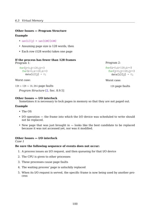 6.3 Virtual Memory
2204 Current virtual time
1213 0
2084 1 2032 1
1620 0
2020 12003 1
1980 1 2014 1
Time of
last use
R bit
(a) (b)
(c) (d)
New page
1213 0
2084 1 2032 1
1620 0
2020 12003 1
1980 1 2014 0
1213 0
2084 1 2032 1
1620 0
2020 12003 1
1980 1 2014 0
2204 1
2084 1 2032 1
1620 0
2020 12003 1
1980 1 2014 0
Fig. 4-22. Operation of the WSClock algorithm. (a) and (b) give
an example of what happens when R = 1. (c) and (d) give an
example of R = 0.
The basic working set algorithm is cumbersome, since the entire page table has to be
scanned at each page fault until a suitable candidate is located. An improved algorithm,
that is based on the clock algorithm but also uses the working set information, is called
WSClock (Carr and Hennessey, 1981). Due to its simplicity of implementation and good
performance, it is widely used in practice[19, Sec 3.4.9, P. 211].
6.3.8 Other Issues
Other Issues — Prepaging
8.7 Memory-Mapped Files 353
WORKING SETS AND PAGE FAULT RATES
There is a direct relationship between the working set of a process and its
page-fault rate. Typically, as shown in Figure 8.20, the working set of a process
changes over time as references to data and code sections move from one
locality to another. Assuming there is sufﬁcient memory to store the working
set of a process (that is, the process is not thrashing), the page-fault rate of
the process will transition between peaks and valleys over time. This general
behavior is shown in Figure 8.22.
1
0
time
working set
page
fault
rate
Figure 8.22 Page fault rate over time.
A peak in the page-fault rate occurs when we begin demand-paging a new
locality. However, once the working set of this new locality is in memory,
the page-fault rate falls. When the process moves to a new working set, the
page-fault rate rises toward a peak once again, returning to a lower rate once
the new working set is loaded into memory. The span of time between the
start of one peak and the start of the next peak represents the transition from
one working set to another.
8.7.1 Basic Mechanism
Memory mapping a ﬁle is accomplished by mapping a disk block to a page (or
pages) in memory. Initial access to the ﬁle proceeds through ordinary demand
• reduce faulting rate at (re)startup
– remember working-set in PCB
• Not always work
– if prepaged pages are unused, I/O and memory was wasted
100
 