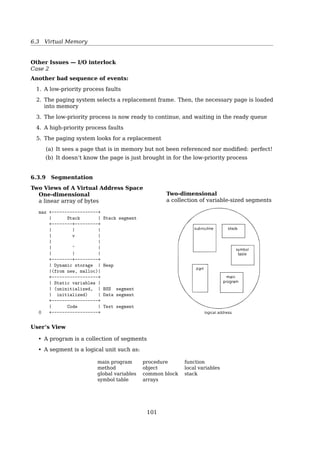6.3 Virtual Memory
Other Issues — Page Size
Larger page size
« Bigger internal fragmentation
« longer I/O time
Smaller page size
« Larger page table
« more page faults
– one page fault for each byte, if page size = 1 Byte
– for a 200K process, with page size = 200K, only one page fault
No best answer
$ getconf PAGESIZE
Other Issues — TLB Reach
• Ideally, the working set of each process is stored in the TLB
– Otherwise there is a high degree of page faults
• TLB Reach — The amount of memory accessible from the TLB
TLB Reach = (TLB Size) × (Page Size)
• Increase the page size
Internal fragmentation may be increased
• Provide multiple page sizes
– This allows applications that require larger page sizes the opportunity to use
them without an increase in fragmentation
* UltraSPARC supports page sizes of 8KB, 64KB, 512KB, and 4MB
* Pentium supports page sizes of 4KB and 4MB
Other Issues — Program Structure
Careful selection of data structures and programming structures can increase locality,
i.e. lower the page-fault rate and the number of pages in the working set.
Example
• A stack has a good locality, since access is always made to the top
• A hash table has a bad locality, since it’s designed to scatter references
• Programming language
– Pointers tend to randomize access to memory
– OO programs tend to have a poor locality
101
 