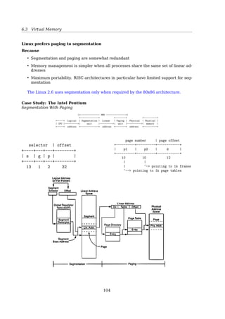 6.3 Virtual Memory
Logical And Physical View of Segmentation
8.46 Silberschatz, Galvin and Gagne ©2009Operating System Concepts – 8th Edition
Logical View of Segmentation
1
3
2
4
1
4
2
3
user space physical memory space
«
Segmentation Architecture
• Logical address consists of a two tuple:
segment-number, offset
• Segment table maps 2D virtual addresses into 1D physical addresses; each table entry
has:
– base contains the starting physical address where the segments reside in memory
– limit speciﬁes the length of the segment
• Segment-table base register (STBR) points to the segment table’s location in memory
• Segment-table length register (STLR) indicates number of segments used by a pro-
gram;
segment number s is legal if s  STLR
Segmentation hardware306 Chapter 7 Main Memory
CPU
physical memory
s d
 +
trap: addressing error
no
yes
segment
table
limit base
s
Figure 7.19 Segmentation hardware.
Libraries that are linked in during compile time might be assigned separate
segments. The loader would take all these segments and assign them segment
numbers.
7.6.2 Hardware
Although the user can now refer to objects in the program by a two-dimensional
address, the actual physical memory is still, of course, a one-dimensional
104
 