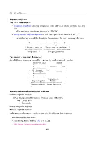 6.3 Virtual Memory
• Memory management is simpler when all processes share the same set of linear ad-
dresses
• Maximum portability. RISC architectures in particular have limited support for seg-
mentation
The Linux 2.6 uses segmentation only when required by the 80x86 architecture.
Case Study: The Intel Pentium
Segmentation With Paging
|--------------- MMU ---------------|
+--------------+ +--------+ +----------+
+-----+ Logical | Segmentation | Linear | Paging | Physical | Physical |
| CPU |----------| unit |----------| unit |-----------| memory |
+-----+ address +--------------+ address +--------+ address +----------+
selector | offset
+----+---+---+--------+
| s | g | p | |
+----+---+---+--------+
13 1 2 32
page number | page offset
+----------+----------+------------+
| p1 | p2 | d |
+----------+----------+------------+
10 10 12
| |
| ‘- pointing to 1k frames
‘-- pointing to 1k page tables
Segmentation
Logical Address ⇒ Linear Address
106
 