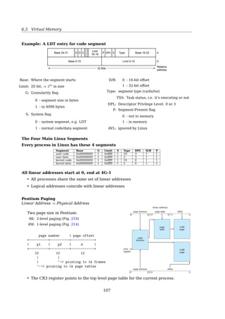 6.3 Virtual Memory
7.7 Example: The Intel Pentium 309
logical address selector
descriptor table
segment descriptor +
32-bit linear address
offset
Figure 7.22 Intel Pentium segmentation.
detail in Figure 7.23. The 10 high-order bits reference an entry in the outermost
page table, which the Pentium terms the page directory. (The CR3 register
points to the page directory for the current process.) The page directory entry
points to an inner page table that is indexed by the contents of the innermost
10 bits in the linear address. Finally, the low-order bits 0–11 refer to the offset
in the 4-KB page pointed to in the page table.
One entry in the page directory is the Page Size ﬂag, which—if set—
indicates that the size of the page frame is 4 MB and not the standard 4 KB.
If this ﬂag is set, the page directory points directly to the 4-MB page frame,
bypassing the inner page table; and the 22 low-order bits in the linear address
refer to the offset in the 4-MB page frame.
page directory
page directory
CR3
register
page
directory
page
table
4-KB
page
4-MB
page
page table
offset
offset
(linear address)
31 22 21 12 11 0
2131 22 0
Figure 7.23 Paging in the Pentium architecture.
Segment Selectors
A logical address consists of two parts:
segment selector : oﬀset
16 bits 32 bits
Segment selector is an index into GDT/LDT
selector | offset
+-----+-+--+--------+ s - segment number
| s |g|p | | g - 0-global; 1-local
+-----+-+--+--------+ p - protection use
13 1 2 32
Segment Descriptor Tables
All the segments are organized in 2 tables:
GDT Global Descriptor Table
• shared by all processes
• GDTR stores address and size of the GDT
LDT Local Descriptor Table
• one process each
• LDTR stores address and size of the LDT
Segment descriptors are entries in either GDT or LDT, 8-byte long
Analogy
Process ⇐⇒ Process Descriptor(PCB)
File ⇐⇒ Inode
Segment ⇐⇒ Segment Descriptor
See also:
• Memory Tanslation And Segmentation12
12http://duartes.org/gustavo/blog/post/memory-translation-and-segmentation
107
 