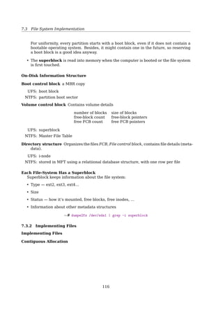 7.2 Files
An Example Program Using File System Calls
/* File copy program. Error checking and reporting is minimal. */
#include sys/types.h /* include necessary header files */
#include fcntl.h
#include stdlib.h
#include unistd.h
int main(int argc, char *argv[]); /* ANSI prototype */
#define BUF SIZE 4096 /* use a buffer size of 4096 bytes */
#define OUTPUT MODE 0700 /* protection bits for output file */
int main(int argc, char *argv[])
{
int in fd, out fd, rd count, wt count;
char buffer[BUF SIZE];
if (argc != 3) exit(1); /* syntax error if argc is not 3 */
/* Open the input file and create the output file */
in fd = open(argv[1], O RDONLY); /* open the source file */
if (in fd  0) exit(2); /* if it cannot be opened, exit */
out fd = creat(argv[2], OUTPUT MODE); /* create the destination file */
if (out fd  0) exit(3); /* if it cannot be created, exit */
/* Copy loop */
while (TRUE) {
rd count = read(in fd, buffer, BUF SIZE); /* read a block of data */
if (rd count = 0) break; /* if end of file or error, exit loop */
wt count = write(out fd, buffer, rd count); /* write data */
if (wt count = 0) exit(4); /* wt count = 0 is an error */
}
/* Close the files */
close(in fd);
close(out fd);
if (rd count == 0) /* no error on last read */
exit(0);
else
exit(5); /* error on last read */
}
Fig. 6-5. A simple program to copy a file.open()
fd open(pathname, flags)
A per-process open-ﬁle table is kept in the OS
– upon a successful open() syscall, a new entry is added into this table
– indexed by ﬁle descriptor (fd)
To see ﬁles opened by a process, e.g. init
$ lsof -p 1
Why open() is needed?
To avoid constant searching
• Without open(), every ﬁle operation involves searching the directory for the ﬁle.
The purpose of the open() call is to allow the system to fetch the attributes and list
of disk addresses into main memory for rapid access on later calls [19, Sec. 4.1.6, File
Operations].
See also:
• [32, open() system call]
• [28, File descriptor]
115
 