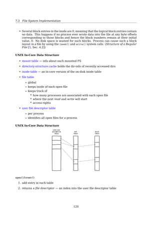 7.4 File System Implementation
dexed.Table 12.3 summarizes some of the characteristics of each method.
With contiguous allocation, a single contiguous set of blocks is allocated to a
file at the time of file creation (Figure 12.7). Thus, this is a preallocation strategy,
using variable-size portions. The file allocation table needs just a single entry for
each file, showing the starting block and the length of the file. Contiguous allocation
is the best from the point of view of the individual sequential file. Multiple blocks
can be read in at a time to improve I/O performance for sequential processing. It is
also easy to retrieve a single block. For example, if a file starts at block b, and the ith
block of the file is wanted, its location on secondary storage is simply b ϩ i Ϫ 1. Con-
tiguous allocation presents some problems. External fragmentation will occur, mak-
ing it difficult to find contiguous blocks of space of sufficient length. From time to
time, it will be necessary to perform a compaction algorithm to free up additional
0 1 2 3 4
5 6 7
File A
File Allocation Table
File B
File C
File E
File D
8 9
10 11 12 13 14
15 16 17 18 19
20 21 22 23 24
25 26 27 28 29
30 31 32 33 34
File Name
File A
File B
File C
File D
File E
2
9
18
30
26
3
5
8
2
3
Start Block Length
Figure 12.7 Contiguous File Allocation
- simple;
- good for read only;
- fragmentation
Linked List (Chained) Allocation A pointer in each disk block
12.6 / SECONDARY STORAGE MANAGEMENT 573
space on the disk (Figure 12.8).Also, with preallocation, it is necessary to declare the
size of the file at the time of creation, with the problems mentioned earlier.
At the opposite extreme from contiguous allocation is chained allocation
(Figure 12.9). Typically, allocation is on an individual block basis. Each block con-
tains a pointer to the next block in the chain. Again, the file allocation table needs
just a single entry for each file, showing the starting block and the length of the file.
Although preallocation is possible, it is more common simply to allocate blocks as
needed.The selection of blocks is now a simple matter: any free block can be added
to a chain. There is no external fragmentation to worry about because only one
Figure 12.9 Chained Allocation
0 1 2 3 4
5 6 7
File A
File Allocation Table
File B
File C
File E File D
8 9
10 11 12 13 14
15 16 17 18 19
20 21 22 23 24
25 26 27 28 29
30 31 32 33 34
File Name
File A
File B
File C
File D
File E
0
3
8
19
16
3
5
8
2
3
Start Block Length
Figure 12.8 Contiguous File Allocation (After Compaction)
0 1 2 3 4
5 6 7
File Allocation Table
File B
8 9
10 11 12 13 14
15 16 17 18 19
20 21 22 23 24
25 26 27 28 29
30 31 32 33 34
File B
File Name Start Block Length
1 5
M12_STAL6329_06_SE_C12.QXD 2/21/08 9:40 PM Page 573
- no waste block; - slow random access; - not 2n
Consolidation One consequence of chaining, as described so far, is that there is no ac-
commodation of the principle of locality. Thus, if it is necessary to bring in several
blocks of a ﬁle at a time, as in sequential processing, then a series of accesses to
diﬀerent parts of the disk are required. This is perhaps a more signiﬁcant eﬀect on
a single-user system but may also be of concern on a shared system. To overcome
this problem, some systems periodically consolidate ﬁles (ﬁg. 304). [18, Sec. 12.7,
Secondary Storage Management, P. 547])
Linked List (Chained) Allocation Though there is no external fragmentation, consoli-
dation is still preferred.
119
 