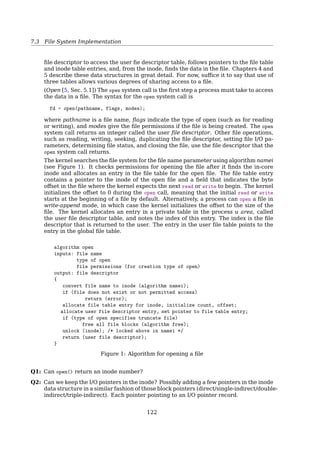 7.4 File System Implementation
I-node — FCB in UNIX
File inode (128B)
Type Mode
User ID Group ID
File size # blocks
# links Flags
Timestamps (×3)
Triple indirect
Double indirect
Single indirect
Direct blocks (×12)
#
#
#
#
2)
Block #s of
more
directory
blocks
File data block
Data
File type Description
0 Unknown
1 Regular ﬁle
2 Directory
3 Character device
4 Block device
5 Named pipe
6 Socket
7 Symbolic link
Mode: 9-bit pattern
• in one terminal, to create a ﬁle “a”, do:
$ echo hello  /tmp/a
• to track its contents and keep it open, do:
$ tail -f a
• in another terminal, delete this ﬁle “a”, do:
$ rm -f /tmp/a
• make sure it’s gone, do:
$ ls -l /tmp/a
$ ls -li /proc/`pidof tail`/fd
$ lsof -p `pidof tail` | grep deleted
as you can see, /tmp/a is marked as “deleted”. Now, do:
$ echo another a  /tmp/a
$ ls -li /tmp/a
Is this /tmp/a same as the deleted one? (check the inodes)
Inode Quiz
Given:
block size is 1KB
pointer size is 4B
Addressing:
byte oﬀset 9000
byte oﬀset 350,000
121
 