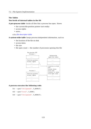 7.4 File System Implementation
+----------------+
0 | 4096 |
+----------------+ ----+----------+ Byte 9000 in a file
1 | 228 | / | 367 | |
+----------------+ / | Data blk | v
2 | 45423 | / +----------+ 8th blk, 808th byte
+----------------+ /
3 | 0 | / --+------+
+----------------+ / / 0| |
4 | 0 | / / +------+
+----------------+ / / : : :
5 | 11111 | / / +------+ Byte 350,000
+----------------+ / -+-----+/ 75| 3333 | in a file
6 | 0 | / / 0| 331 | +------+ |
+----------------+ / / +-----+ : : :  v
7 | 101 | / / | | +------+  816th byte
+----------------+/ / | : | 255| | --+----------+
8 | 367 | / | : | +------+ | 3333 |
+----------------+ / | : | 331 | Data blk |
9 | 0 | / | | Single indirect +----------+
+----------------+ / +-----+
S | 428 (10K+256K) | / 255| |
+----------------+/ +-----+
D | 9156 | 9156 /***********************
+----------------+ Double indirect What about the ZEROs?
T | 824 | ***********************/
+----------------+
Several block entries in the inode are 0, meaning that the logical block entries contain
no data. This happens if no process ever wrote data into the ﬁle at any byte oﬀsets cor-
responding to those blocks and hence the block numbers remain at their initial value, 0.
No disk space is wasted for such blocks. Process can cause such a block layout in a ﬁle by
using the lseek() and write() system calls [1, Sec. 4.2, Structure of a Regular File].
UNIX In-Core Data Structure
mount table — Info about each mounted FS
directory-structure cache — Dir-info of recently accessed dirs
inode table — An in-core version of the on-disk inode table
ﬁle table
• global
• keeps inode of each open ﬁle
• keeps track of
– how many processes are associated with each open ﬁle
– where the next read and write will start
– access rights
user ﬁle descriptor table
• per process
• identiﬁes all open ﬁles for a process
Find them in the kernel source
user ﬁle descriptor table — struct fdtable in include/linux/fdtable.h
open ﬁle table — struct files_struct in include/linux/fdtable.h
inode — struct inode in include/linux/fs.h
inode table — ?
122
 