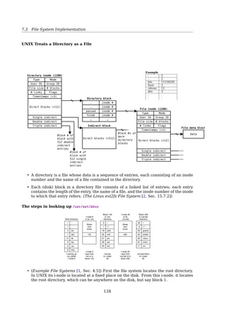 7.4 File System Implementation
fd2 = open(private, O_RDONLY);
STDIN
STDOUT
STDERR
...
Proc B
User
File descriptor
table
0
1
2
3
4
5
...
...
count 1
R
...
count 1
RW
...
count 1
R
...
count 1
W
...
count 1
R
Global
open ﬁle
table
...
...
(/etc/passwd)
count 3
...
...
(local)
count 1
...
...
(private)
count 1
...
...
Inode table
STDIN
STDOUT
STDERR
...
Proc B
0
1
2
3
4
...
Why File Table?
To allow a parent and child to share a ﬁle position, but to provide unrelated processes
with their own values.
Mode
i-node
Link count
Uid
Gid
File size
Times
Addresses of
first 10
disk blocks
Single indirect
Double indirect
Triple indirect
Parent’s
file
descriptor
table
Child’s
file
descriptor
table
Unrelated
process
file
descriptor
table
Open file
description
File position
R/W
Pointer to i-node
File position
R/W
Pointer to i-node
Pointers to
disk blocks
Triple
indirect
block Double
indirect
block
Single
indirect
block
‘
Fig. 10-33. The relation between the file descriptor table, the open
file description table, and the i-node table.
Why File Table?
Where To Put File Position Info?
Inode table? No. Multiple processes can open the same ﬁle. Each one has its own ﬁle
position.
User ﬁle descriptor table? No. Trouble in ﬁle sharing.
127
 