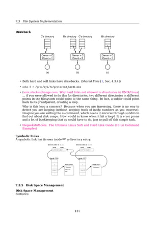 7.4 File System Implementation
How long ﬁle name is implemented?
1. The simplest approach is to set a limit on ﬁle name length, typically 255 char-
acters, and then use one of the designs of ﬁg. 317 with 255 characters reserved
for each ﬁle name. This approach is simple, but wastes a great deal of directory
space, since few ﬁles have such long names. For eﬀiciency reasons, a diﬀerent
structure is desirable.
2. One alternative is to give up the idea that all directory entries are the same size.
With this method, each directory entry contains a ﬁxed portion, typically start-
ing with the length of the entry, and then followed by data with a ﬁxed format,
usually including the owner, creation time, protection information, and other
attributes. This ﬁxed-length header is followed by the actual ﬁle name, how-
ever long it may be, as shown in ﬁg. 318(a) in big-endian format (e.g., SPARC).
In this example we have three ﬁles, project-budget, personnel, and foo. Each
ﬁle name is terminated by a special character (usually 0), which is represented
in the ﬁgure by a box with a cross in it. To allow each directory entry to begin
on a word boundary, each ﬁle name is ﬁlled out to an integral number of words,
shown by shaded boxes in the ﬁgure.
A disadvantage of this method is that when a ﬁle is removed, a variable-sized
gap is introduced into the directory into which the next ﬁle to be entered may
not ﬁt. This problem is the same one we saw with contiguous disk ﬁles, only now
compacting the directory is feasible because it is entirely in memory. Another
problem is that a single directory entry may span multiple pages, so a page
fault may occur while reading a ﬁle name.
3. Another way to handle variable-length names is to make the directory entries
themselves all ﬁxed length and keep the ﬁle names together in a heap at the end
of the directory, as shown in ﬁg. 318(b). This method has the advantage that
when an entry is removed, the next ﬁle entered will always ﬁt there. Of course,
the heap must be managed and page faults can still occur while processing ﬁle
names. One minor win here is that there is no longer any real need for ﬁle
names to begin at word boundaries, so no ﬁller characters are needed after ﬁle
names in ﬁg. 318(b) as they are in ﬁg. 318(a).
4. Ext2’s approach is a bit diﬀerent. See Sec. 7.5.5.
See also: [19, Sec. 4.3.3, Implementating Directories]
UNIX Treats a Directory as a File
130
 