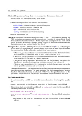 7.6 Vitural File Systems
7.5.5 Ext2 Directory
Ext2 Directories
0 11|12 23|24 39|40
+----+--+-+-+----+----+--+-+-+----+----+--+-+-+----+----+--//--+
| 21 |12|1|2|. | 22 |12|2|2|.. | 53 |16|5|2|hell|o | |
+----+--+-+-+----+----+--+-+-+----+----+--+-+-+----+----+--//--+
,-------- inode number
| ,--- record length
| | ,--- name length
| | | ,--- file type
| | | | ,---- name
+----+--+-+-+----+
0 | 21 |12|1|2|. |
+----+--+-+-+----+
12| 22 |12|2|2|.. |
+----+--+-+-+----+----+
24| 53 |16|5|2|hell|o |
+----+--+-+-+----+----+
40| 67 |28|3|2|usr |
+----+--+-+-+----+----+
52| 0 |16|7|1|oldf|ile |
+----+--+-+-+----+----+
68| 34 |12|4|2|sbin|
+----+--+-+-+----+
• Directories are special ﬁles
• “.” and “..” ﬁrst
• Padding to 4 ×
• inode number is 0 — deleted ﬁle
Directory ﬁles are stored on disk just like normal ﬁles, although their contents are
interpreted diﬀerently. Each block in a directory ﬁle consists of a linked list of entries;
each entry contains the length of the entry, the name of a ﬁle, and the inode number of
the inode to which that entry refers[17, Sec. 15.7.2, The Linux ext2fs File System].
7.6 Vitural File Systems
Many diﬀerent FS are in use
Windows
uses drive letter (C:, D:, ...) to identify each FS
UNIX
integrates multiple FS into a single structure
– From user’s view, there is only one FS hierarchy
$ man fs
Windows handles these disparate ﬁle systems by identifying each one with a diﬀerent
drive letter, as in C:, D:, etc. When a process opens a ﬁle, the drive letter is explicitly
or implicitly present so Windows knows which ﬁle system to pass the request to. There
is no attempt to integrate heterogeneous ﬁle systems into a uniﬁed whole[19, Sec. 4.3.7,
Virtual File Systems].
$ cp /floppy/TEST /tmp/test
141
 