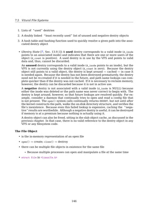 7.6 Vitural File Systems
User
process
FS 1 FS 2 FS 3
Buffer cache
Virtual file system
File
system
VFS interface
POSIX
• To the VFS layer and the rest of the kernel, however, each ﬁlesystem looks the same.
They all support notions such as ﬁles and directories, and they all support operations
such as creating and deleting ﬁles. ... In fact, nothing in the kernel needs to under-
stand the underlying details of the ﬁlesystems, except the ﬁlesystems themselves[11,
Sec. 13.2, Filesystem Abstraction Layer].
• The key idea is to abstract out that part of the ﬁle system that is common to all ﬁle
systems and put that code in a separate layer that calls the underlying concrete ﬁle
systems to actual manage the data[19, Sec. 4.3.7, Virtual File Systems]. The overall
structure is illustrated in Fig 347.
All system calls relating to ﬁles are directed to the virtual ﬁle system for initial pro-
cessing. These calls, coming from user processes, are the standard POSIX calls, such
as open, read, write, lseek, and so on. Thus the VFS has an “upper” interface to user
processes and it is the well-known POSIX interface.
The VFS also has a “lower” interface to the concrete ﬁle systems, which is labeled
VFS interface in ﬁg. 347 . This interface consists of several dozen function calls that
the VFS can make to each ﬁle system to get work done. Thus to create a new ﬁle
system that works with the VFS, the designers of the new ﬁle system must make sure
that it supplies the function calls the VFS requires.
Virtual File System
• Manages kernel level ﬁle abstractions in one format for all ﬁle systems
• Receives system call requests from user level (e.g. write, open, stat, link)
• Interacts with a speciﬁc ﬁle system based on mount point traversal
• Receives requests from other parts of the kernel, mostly from memory management
Real File Systems
• managing ﬁle  directory data
• managing meta-data: timestamps, owners, protection, etc.
• disk data, NFS data...
translate
←−−−−−→ VFS data
Historically, Unix has provided four basic ﬁlesystem-related abstractions: ﬁles, direc-
tory entries, inodes, and mount points[11, Sec. 13.3, Unix Filesystems].
A ﬁlesystem is a hierarchical storage of data adhering to a speciﬁc structure. Filesys-
tems contain ﬁles, directories, and associated control information.Typical operations per-
formed on ﬁlesystems are creation, deletion, and mounting. In Unix, ﬁlesystems are
143
 