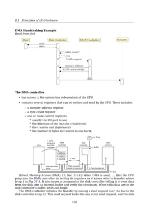 8.1 Principles of I/O Hardware
Monitor
Keyboard
Floppy
disk drive
Hard
disk drive
Hard
disk
controller
Floppy
disk
controller
Keyboard
controller
Video
controller
MemoryCPU
Bus
Fig. 1-5. Some of the components of a simple personal computer.
Port: A connection point. A device communicates with the machine via a port — for ex-
ample, a serial port.
Bus: A set of wires and a rigidly deﬁned protocol that speciﬁes a set of messages that can
be sent on the wires.
Controller: A collection of electronics that can operate a port, a bus, or a device.
e.g. serial port controller, SCSI bus controller, disk controller...
The Controller’s Job
Examples:
• Disk controllers: convert the serial bit stream into a block of bytes and perform any
error correction necessary
• Monitor controllers: read bytes containing the characters to be displayed from mem-
ory and generates the signals used to modulate the CRT beam to cause it to write on
the screen
The interface between the controller and the device is often a very low-level interface.
A disk, for example, might be formatted with 10,000 sectors of 512 bytes per track. What
actually comes oﬀ the drive, however, is a serial bit stream, starting with a preamble, then
the 4096 bits in a sector, and ﬁnally a checksum, also called an Error-Correcting Code
(ECC). The preamble is written when the disk is formatted and contains the cylinder and
sector number, the sector size, and similar data, as well as synchronization information[19,
Sec. 5.1.2, Device Controllers].
The controller’s job is to convert the serial bit stream into a block of bytes and perform
any error correction necessary. The block of bytes is typically ﬁrst assembled, bit by bit,
in a buﬀer inside the controller. After its checksum has been veriﬁed and the block has
been declared to be error free, it can then be copied to main memory.
The controller for a monitor also works as a bit serial device at an equally low level.
It reads bytes containing the characters to be displayed from memory and generates the
signals used to modulate the CRT beam to cause it to write on the screen. The controller
also generates the signals for making the CRT beam do a horizontal retrace after it has
ﬁnished a scan line, as well as the signals for making it do a vertical retrace after the
entire screen has been scanned. If it were not for the CRT controller, the operating system
programmer would have to explicitly program the analog scanning of the tube. With the
controller, the operating system initializes the controller with a few parameters, such as
the number of characters or pixels per line and number of lines per screen, and lets the
controller take care of actually driving the beam. Flat-screen TFT displays are diﬀerent,
but just as complicated.
151
 