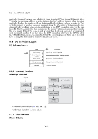 8.1 Principles of I/O Hardware
Inside The Controllers
Control registers: for communicating with the CPU (R/W, On/Oﬀ...)
Data buﬀer: for example, a video RAM
Q: How the CPU communicates with the control registers and the device data buﬀers?
A: Usually two ways...
(a) Each control register is assigned an I/O port number, then the CPU can do, for ex-
ample,
– read in control register PORT and store the result in CPU register REG.
IN REG, PORT
– write the contents of REG to a control register
OUT PORT, REG
Note: the address spaces for memory and I/O are diﬀerent. For example,
– read the contents of I/O port 4 and puts it in R0
IN R0, 4 ; 4 is a port number
– read the contents of memory word 4 and puts it in R0
MOV R0, 4 ; 4 is a memory address
Address spaces
Two address One address space Two address spaces
Memory
I/O ports
0xFFFF…
0
(a) (b) (c)
Fig. 5-2. (a) Separate I/O and memory space. (b) Memory-mapped
I/O. (c) Hybrid.
(a) Separate I/O and memory space
(b) Memory-mapped I/O: map all the control registers into the memory space. Each
control register is assigned a unique memory address.
(c) Hybrid: with memory-mapped I/O data buﬀers and separate I/O ports for the control
registers. For example, Intel Pentium
– Memory addresses 640K to 1M being reserved for device data buﬀers
– I/O ports 0 through 64K.
152
 