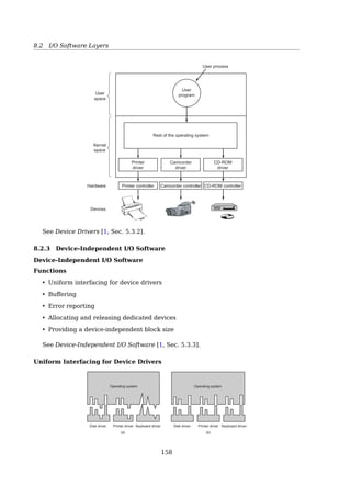 8.1 Principles of I/O Hardware
How can the processor give commands and data to a controller to accomplish an I/O
transfer? The short answer is that the controller has one or more registers for data and
control signals. The processor communicates with the controller by reading and writing
bit patterns in these registers. One way in which this communication can occur is through
the use of special I/O instructions that specify the transfer of a byte or word to an I/O port
address. The I/O instruction triggers bus lines to select the proper device and to move bits
into or out of a device register. Alternatively, the device controller can support memory-
mapped I/O. In this case, the device-control registers are mapped into the address space
of the processor. The CPU executes I/O requests using the standard data-transfer instruc-
tions to read and write the device-control registers. Some systems use both techniques.
For instance, PCs use I/O instructions[17, Sec. 12.2, I/O Hardware].
How do these schemes work? In all cases, when the CPU wants to read a word, either
from memory or from an I/O port, it puts the address it needs on the bus’ address lines and
then asserts a READ signal on a bus’ control line. A second signal line is used to tell whether
I/O space or memory space is needed. If it is memory space, the memory responds to the
request. If it is I/0 space, the I/0 device responds to the request. If there is only memory
space [as in (b)], every memory module and every I/O device compares the address lines
to the range of addresses that it services. If the address falls in its range, it responds to
the request. Since no address is ever assigned to both memory and an I/O device, there
is no ambiguity and no conﬂict[19, Sec. 5.1.3, Memory-mapped I/O].
Advantages of Memory-mapped I/O
No assembly code is needed (IN, OUT...)
With memory-mapped I/O, device control registers are just variables in memory and can
be addressed in C the same way as any other variables. Thus with memory-mapped I/O, a
I/O device driver can be written entirely in C.
No special protection mechanism is needed
The I/O address space is part of the kernel space, thus cannot be touched directly by any
user space process.
The two schemes for addressing the controllers have diﬀerent strengths and weak-
nesses. Let us start with the advantages of memory-mapped I/O. First, if special I/0 in-
structions are needed to read and write the device control registers, access to them re-
quires the use of assembly code since there is no way to execute an IN or OUT instruction
in C or C++. Calling such a procedure adds overhead to controlling I/O. In contrast, with
memory-mapped I/O, device control registers are just variables in memory and can be ad-
dressed in C the same way as any other variables. Thus with memory-mapped I/O, a I/O
device driver can be written entirely in C. Without memory-mapped I/O, some assembly
code is needed[19, Sec. 5.1.3, Memory-mapped I/O].
Second, with memory-mapped I/O, no special protection mechanism is needed to keep
user processes from performing I/O. All the operating system has to do is refrain from
putting that portion of the address space containing the control registers in any user’s
virtual address space. Better yet, if each device has its control registers on a diﬀerent
page of the address space, the operating system can give a user control over speciﬁc
devices but not others by simply including the desired pages in its page table. Such a
scheme can allow diﬀerent device drivers to be placed in diﬀerent address spaces, not
only reducing kernel size but also keeping one driver from interfering with others.
Third, with memory-mapped I/O, every instruction that can reference memory can also
reference control registers. For example, if there is an instruction, TEST, that tests a mem-
ory word for 0, it can also be used to test a control register for 0, which might be the signal
that the device is idle and can accept a new command. The assembly language code might
look like this:
153
 