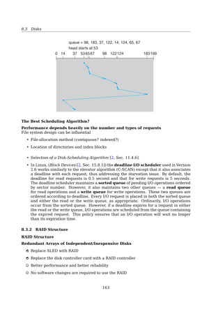 8.1 Principles of I/O Hardware
Example
Printing a string using DMA
In essence, DMA is programmed I/O, only with the DMA controller doing all the work,
instead of the main CPU.
When the print system call is made...
1 copy_from_user(buffer, p, count);
2 set_up_DMA_controller();
3 scheduler();
Interrupt service procedure
1 acknowledge_interrupt();
2 unblock_user();
3 return_from_interrupt();
The big win with DMA is reducing the number of interrupts from one per character to
one per buﬀer printed.
The operating system can only use DMA if the hardware has a DMA controller, which
most systems do. Sometimes this controller is integrated into disk controllers and other
controllers, but such a design requires a separate DMA controller for each device. More
commonly, a single DMA controller is available (e.g., on the parentboard) for regulating
transfers to multiple devices, often concurrently[19, Sec. 5.1.4, Direct Memory Access
(DMA)].
DMA Handshaking Example
Read from disk
..........
read
.
data
.....
data ready?
.
yes
.....
DMA-request
.......
DMA-acknowledge
...
memory address
.....
data
.Disk:. Disk Controller:. DMA Controller:. Memory:
The DMA controller
• has access to the system bus independent of the CPU
• contains several registers that can be written and read by the CPU. These includes
– a memory address register
– a byte count register
158
 