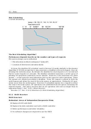 8.2 I/O Software Layers
8.2.1 Interrupt Handlers
Interrupt Handlers
Chapter 14: Kernel Activities
mode stack. However, this alone is not sufﬁcient. Because the kernel also uses CPU resources to execute
its code, the entry path must save the current register status of the user application in order to restore it
upon termination of interrupt activities. This is the same mechanism used for context switching during
scheduling. When kernel mode is entered, only part of the complete register set is saved. The kernel does
not use all available registers. Because, for example, no ﬂoating point operations are used in kernel code
(only integer calculations are made), there is no need to save the ﬂoating point registers.3 Their value
does not change when kernel code is executed. The platform-speciﬁc data structure pt_regs that lists all
registers modiﬁed in kernel mode is deﬁned to take account of the differences between the various CPUs
(Section 14.1.7 takes a closer look at this). Low-level routines coded in assembly language are responsible
for ﬁlling the structure.
Interrupt
Handler
Scheduling
necessary?
Signals?
Restore registers
Deliver signals
to process
Activate
user stack
Switch to
kernel stack
Save registers
Interrupt
schedule
Figure 14-2: Handling an interrupt.
In the exit path the kernel checks whether
❑ the scheduler should select a new process to replace the old process.
❑ there are signals that must be delivered to the process.
Only when these two questions have been answered can the kernel devote itself to completing its regular
tasks after returning from an interrupt; that is, restoring the register set, switching to the user mode
stack, switching to an appropriate processor mode for user applications, or switching to a different
protection ring.4
Because interaction between C and assembly language code is required, particular care must be taken
to correctly design data exchange between the assembly language level and C level. The corresponding
code is located in arch/arch/kernel/entry.S and makes thorough use of the speciﬁc characteristics
of the individual processors. For this reason, the contents of this ﬁle should be modiﬁed as seldom as
possible — and then only with great care.
3Some architectures (e.g., IA-64) do not adhere to this rule but use a few registers from the ﬂoating comma set and save them each
time kernel mode is entered. The bulk of the ﬂoating point registers remain ‘‘untouched‘‘ by the kernel, and no explicit ﬂoating point
operations are used.
4Some processors make this switch automatically without being requested explicitly to do so by the kernel.
851
See also:
• [12, Sec. 14.1.3, Processing Interrupts]
• [19, Sec. 5.3.1, Interrupt Handlers]
8.2.2 Device Drivers
Device Drivers
User
space
Kernel
space
User process
User
program
Rest of the operating system
Printer
driver
Camcorder
driver
CD-ROM
driver
Printer controllerHardware
Devices
Camcorder controller CD-ROM controller
Fig. 5-11. Logical positioning of device drivers. In reality all
communication between drivers and device controllers goes over
the bus.
See also: [19, Sec. 5.3.2, Device Drivers].
160
 